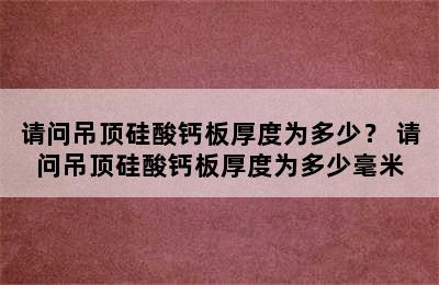 请问吊顶硅酸钙板厚度为多少？ 请问吊顶硅酸钙板厚度为多少毫米